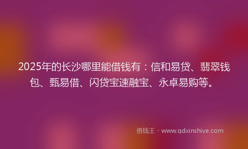 2025年的长沙哪里能借钱有：信和易贷、翡翠钱包、甄易借、闪贷宝速融宝、永卓易购等。