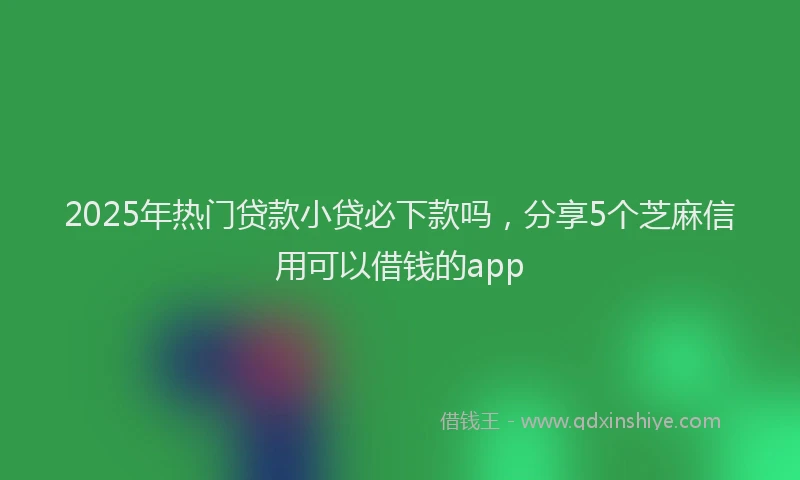 2025年热门贷款小贷必下款吗，分享5个芝麻信用可以借钱的app