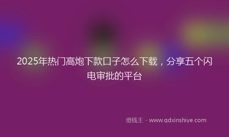 2025年热门高炮下款口子怎么下载，分享五个闪电审批的平台