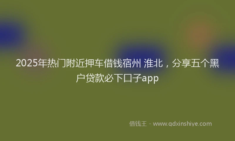2025年热门附近押车借钱宿州 淮北，分享五个黑户贷款必下口子app