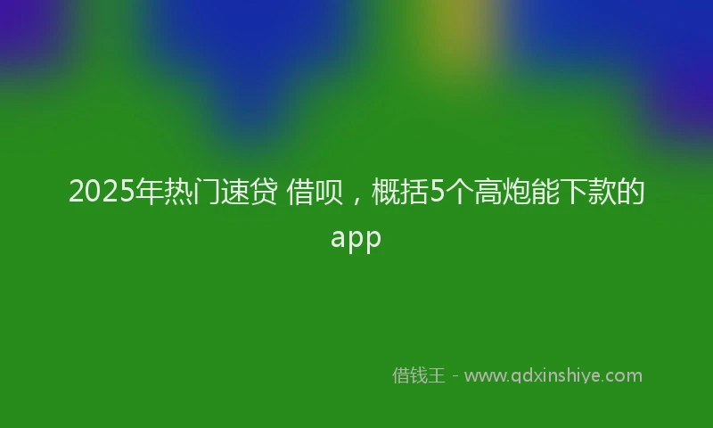 2025年热门速贷 借呗，概括5个高炮能下款的app