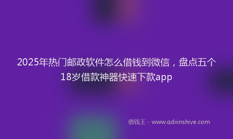 2025年热门邮政软件怎么借钱到微信，盘点五个18岁借款神器快速下款app