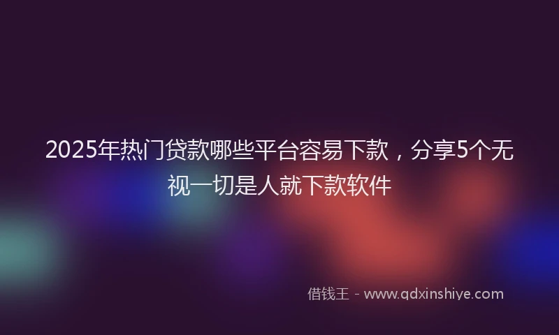 2025年热门贷款哪些平台容易下款，分享5个无视一切是人就下款软件