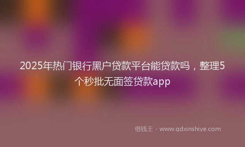 2025年热门银行黑户贷款平台能贷款吗，整理5个秒批无面签贷款app