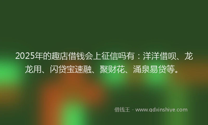 2025年的趣店借钱会上征信吗有：洋洋借呗、龙龙用、闪贷宝速融、聚财花、涌泉易贷等。