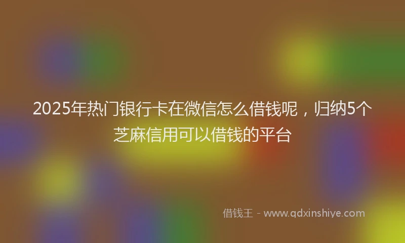 2025年热门银行卡在微信怎么借钱呢，归纳5个芝麻信用可以借钱的平台