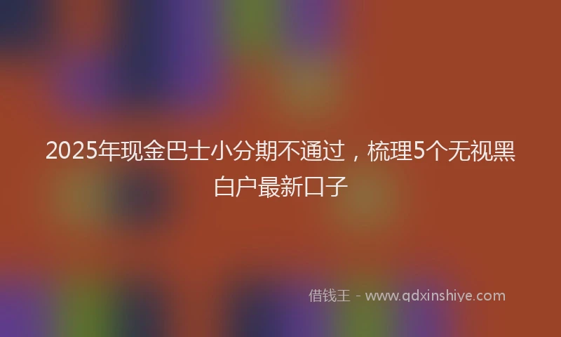 2025年现金巴士小分期不通过，梳理5个无视黑白户最新口子