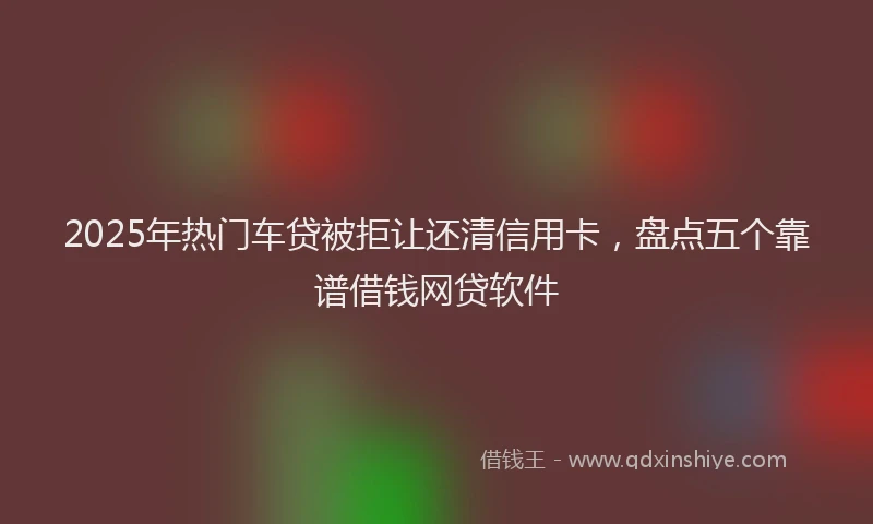 2025年热门车贷被拒让还清信用卡，盘点五个靠谱借钱网贷软件