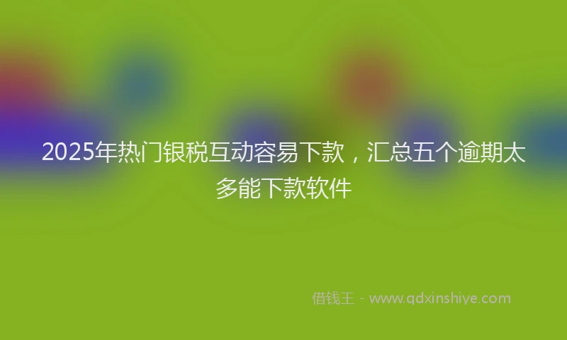 2025年热门银税互动容易下款，汇总五个逾期太多能下款软件