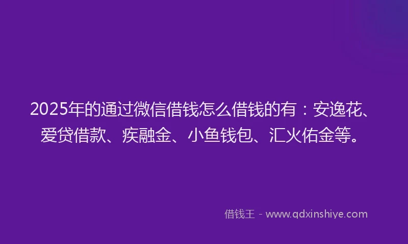 2025年的通过微信借钱怎么借钱的有：安逸花、爱贷借款、疾融金、小鱼钱包、汇火佑金等。