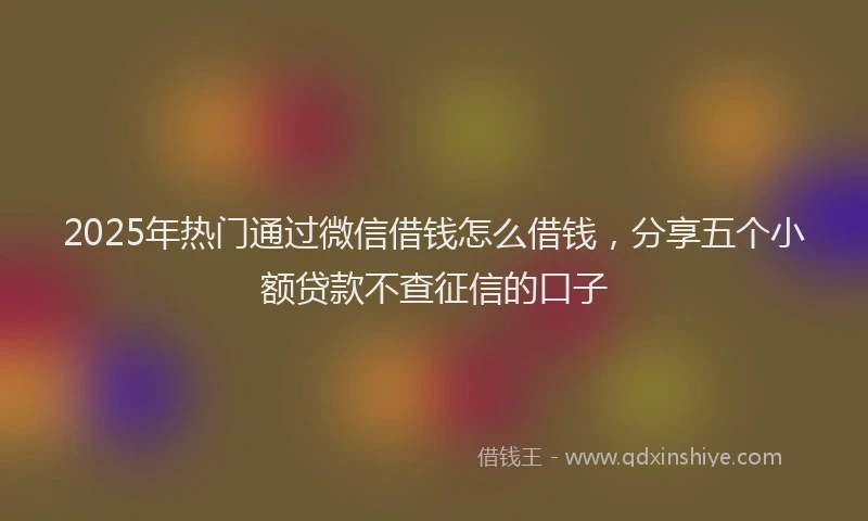 2025年热门通过微信借钱怎么借钱，分享五个小额贷款不查征信的口子
