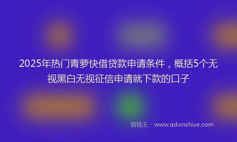 2025年热门青萝快借贷款申请条件，概括5个无视黑白无视征信申请就下款的口子