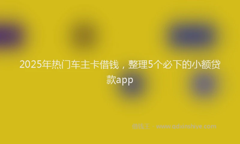 2025年热门车主卡借钱，整理5个必下的小额贷款app
