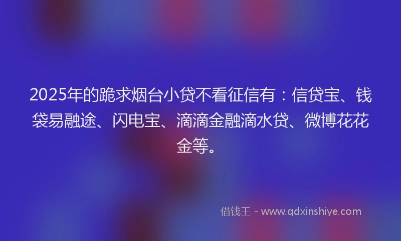 2025年的跪求烟台小贷不看征信有：信贷宝、钱袋易融途、闪电宝、滴滴金融滴水贷、微博花花金等。