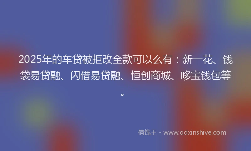 2025年的车贷被拒改全款可以么有：新一花、钱袋易贷融、闪借易贷融、恒创商城、哆宝钱包等。