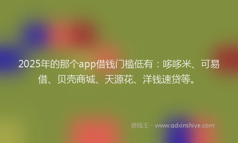 2025年的那个app借钱门槛低有：哆哆米、可易借、贝壳商城、天源花、洋钱速贷等。