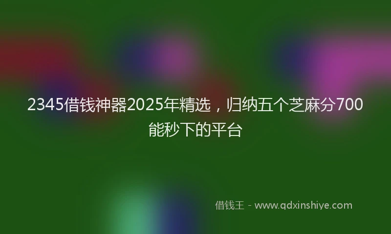 2345借钱神器2025年精选，归纳五个芝麻分700能秒下的平台