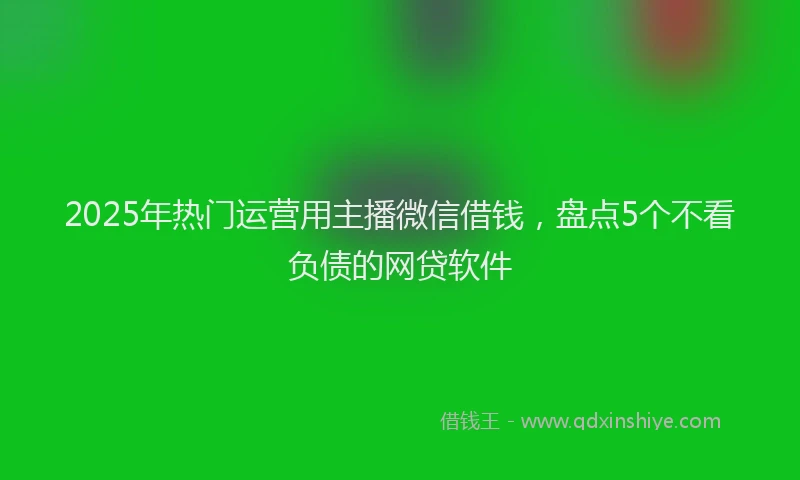 2025年热门运营用主播微信借钱，盘点5个不看负债的网贷软件