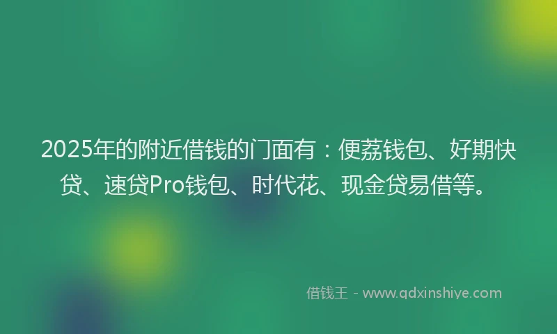 2025年的附近借钱的门面有：便荔钱包、好期快贷、速贷Pro钱包、时代花、现金贷易借等。