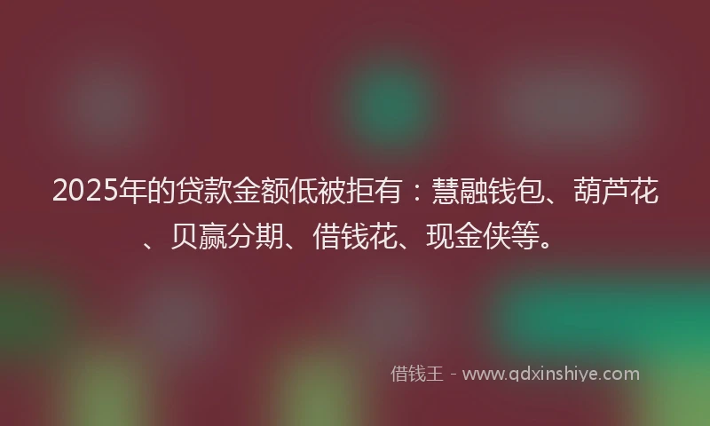 2025年的贷款金额低被拒有：慧融钱包、葫芦花、贝赢分期、借钱花、现金侠等。