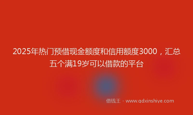 2025年热门预借现金额度和信用额度3000，汇总五个满19岁可以借款的平台