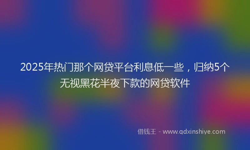 2025年热门那个网贷平台利息低一些，归纳5个无视黑花半夜下款的网贷软件