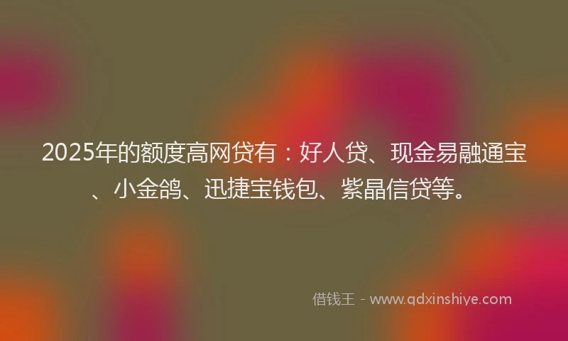2025年的额度高网贷有：好人贷、现金易融通宝、小金鸽、迅捷宝钱包、紫晶信贷等。
