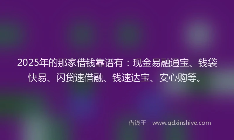 2025年的那家借钱靠谱有：现金易融通宝、钱袋快易、闪贷速借融、钱速达宝、安心购等。
