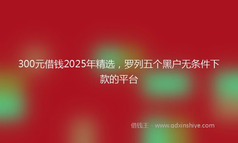 300元借钱2025年精选，罗列五个黑户无条件下款的平台