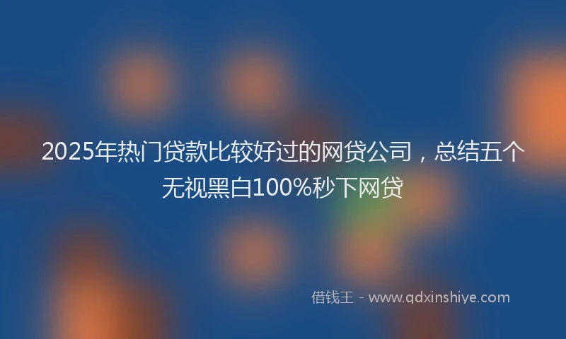 2025年热门贷款比较好过的网贷公司，总结五个无视黑白100%秒下网贷