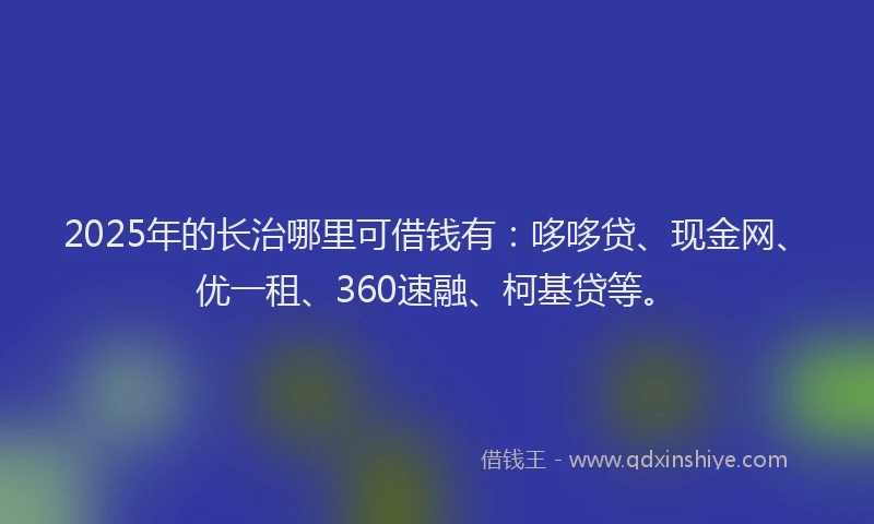 2025年的长治哪里可借钱有：哆哆贷、现金网、优一租、360速融、柯基贷等。
