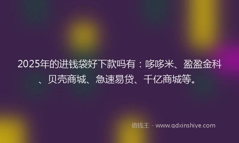 2025年的进钱袋好下款吗有：哆哆米、盈盈金科、贝壳商城、急速易贷、千亿商城等。