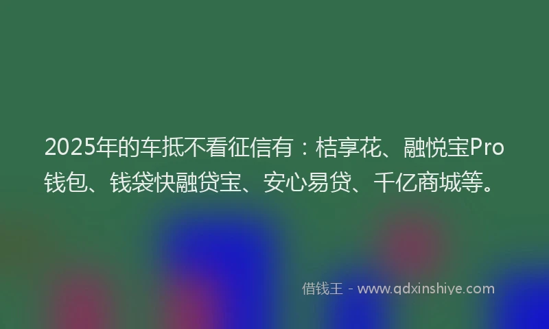 2025年的车抵不看征信有：桔享花、融悦宝Pro钱包、钱袋快融贷宝、安心易贷、千亿商城等。