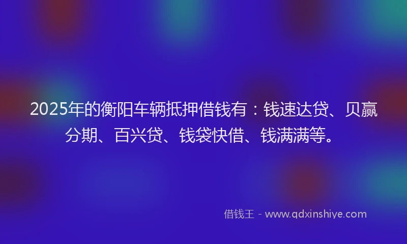 2025年的衡阳车辆抵押借钱有：钱速达贷、贝赢分期、百兴贷、钱袋快借、钱满满等。