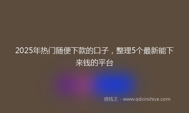 2025年热门随便下款的口子，整理5个最新能下来钱的平台