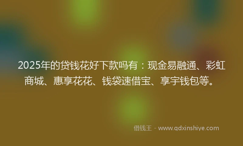 2025年的贷钱花好下款吗有：现金易融通、彩虹商城、惠享花花、钱袋速借宝、享宇钱包等。