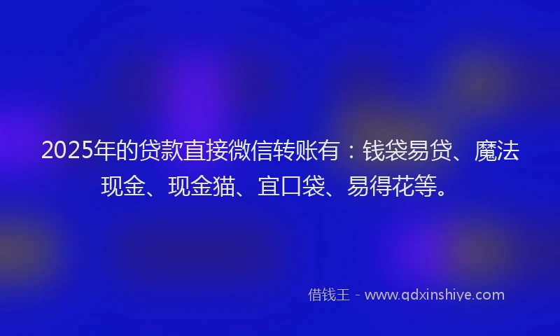 2025年的贷款直接微信转账有：钱袋易贷、魔法现金、现金猫、宜口袋、易得花等。