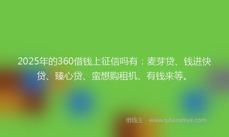2025年的360借钱上征信吗有：麦芽贷、钱进快贷、臻心贷、蛮想购租机、有钱来等。