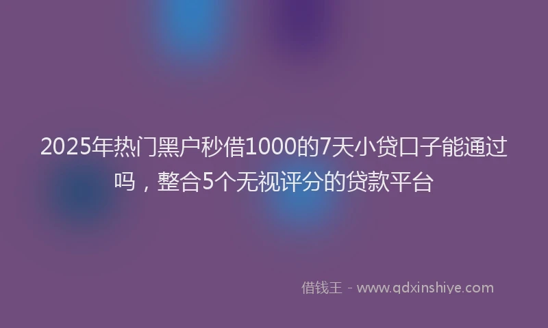 2025年热门黑户秒借1000的7天小贷口子能通过吗，整合5个无视评分的贷款平台