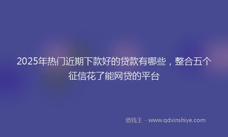 2025年热门近期下款好的贷款有哪些，整合五个征信花了能网贷的平台