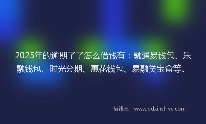 2025年的逾期了了怎么借钱有：融通易钱包、乐融钱包、时光分期、惠花钱包、易融贷宝盒等。