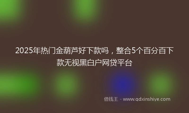 2025年热门金葫芦好下款吗，整合5个百分百下款无视黑白户网贷平台