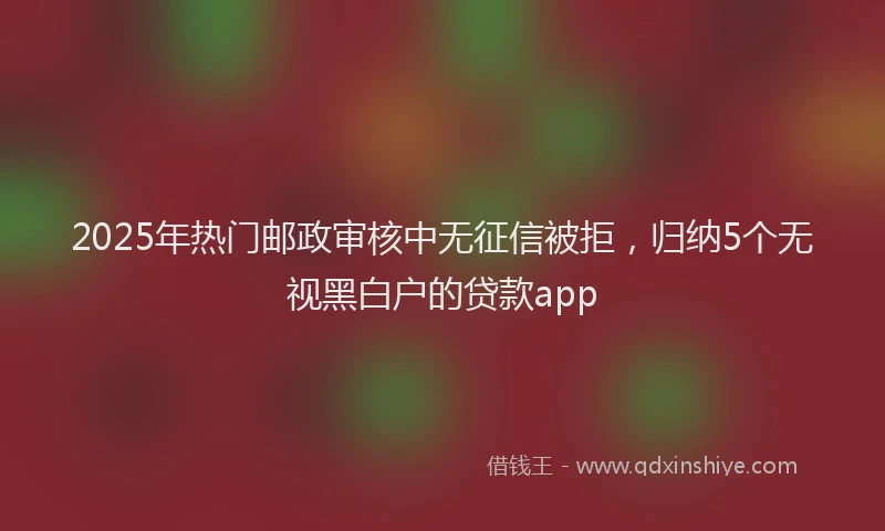 2025年热门邮政审核中无征信被拒，归纳5个无视黑白户的贷款app