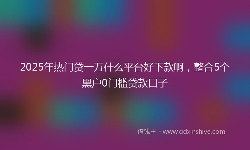 2025年热门贷一万什么平台好下款啊，整合5个黑户0门槛贷款口子