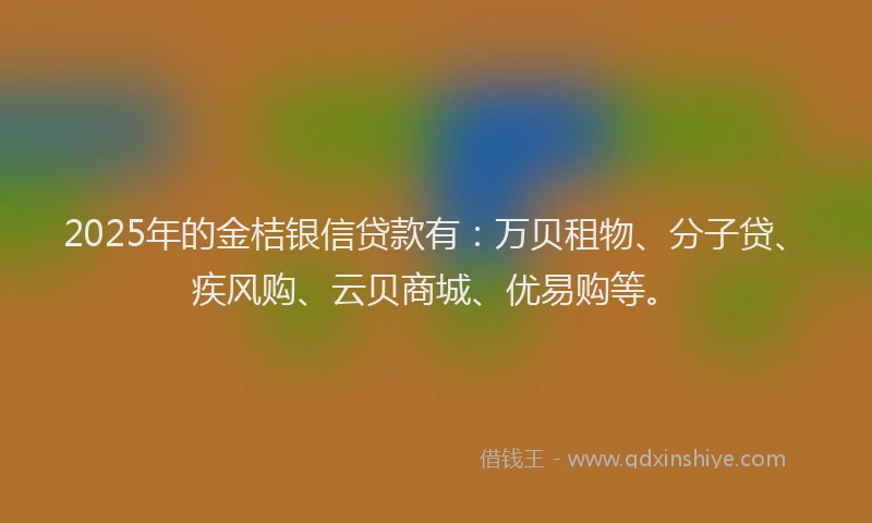 2025年的金桔银信贷款有：万贝租物、分子贷、疾风购、云贝商城、优易购等。