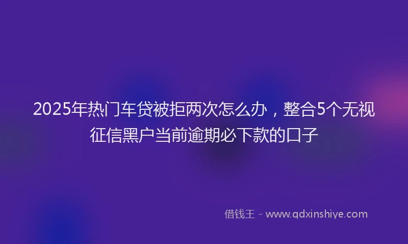 2025年热门车贷被拒两次怎么办，整合5个无视征信黑户当前逾期必下款的口子