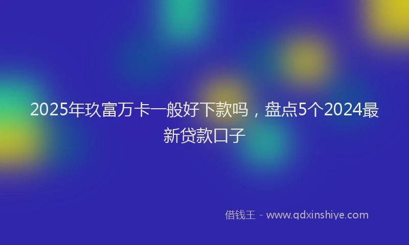 2025年玖富万卡一般好下款吗，盘点5个2024最新贷款口子