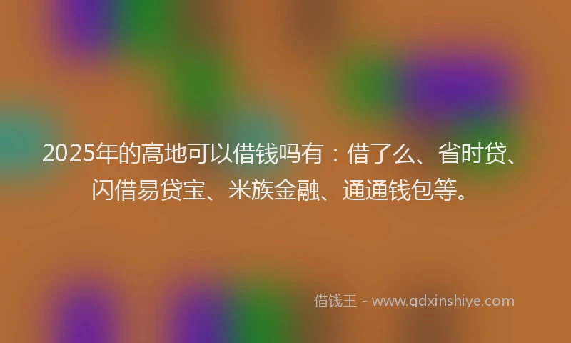 2025年的高地可以借钱吗有：借了么、省时贷、闪借易贷宝、米族金融、通通钱包等。
