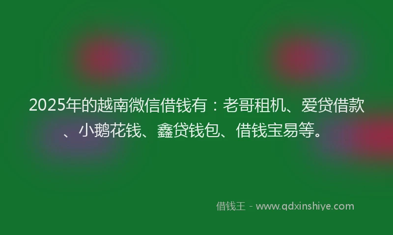 2025年的越南微信借钱有：老哥租机、爱贷借款、小鹅花钱、鑫贷钱包、借钱宝易等。