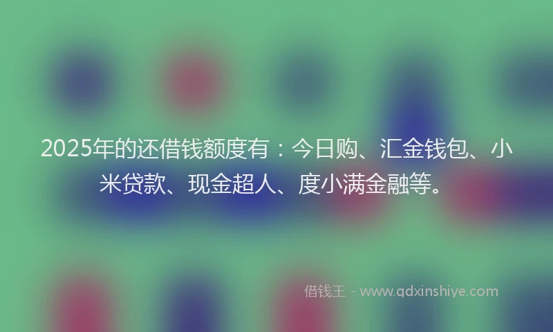 2025年的还借钱额度有：今日购、汇金钱包、小米贷款、现金超人、度小满金融等。